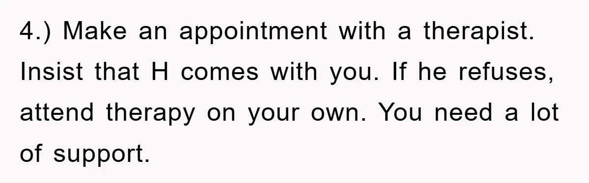 4.) Make an appointment with a therapist. Insist that H comes with you. If he refuses, attend therapy on your own. You need a lot of support.
