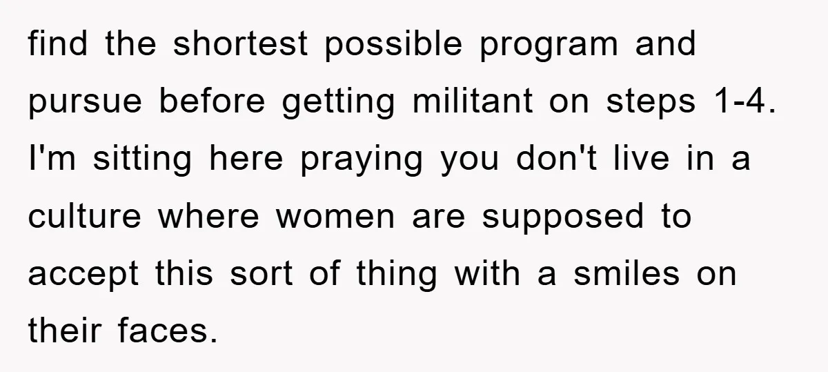 find the shortest possible program and pursue before getting militant on steps 1-4. I'm sitting here praying you don't live in a culture where women are supposed to accept this...