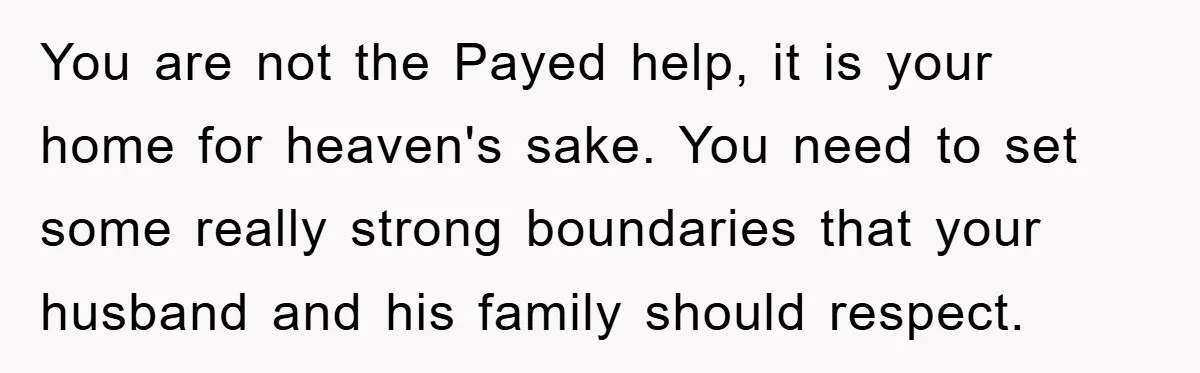 You are not the Payed help, it is your home for heaven's sake. You need to set some really strong boundaries that your husband and his family should respect.