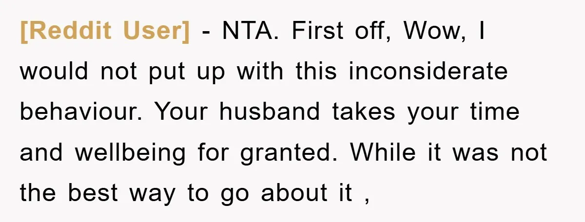 [Reddit User] − NTA. First off, Wow, I would not put up with this inconsiderate behaviour. Your husband takes your time and wellbeing for granted. While it was not the...