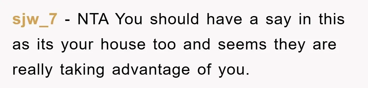sjw_7 − NTA You should have a say in this as its your house too and seems they are really taking advantage of you.