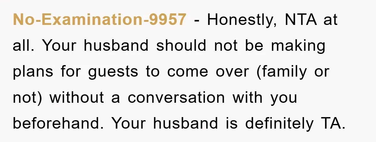 No-Examination-9957 − Honestly, NTA at all. Your husband should not be making plans for guests to come over (family or not) without a conversation with you beforehand. Your husband is...