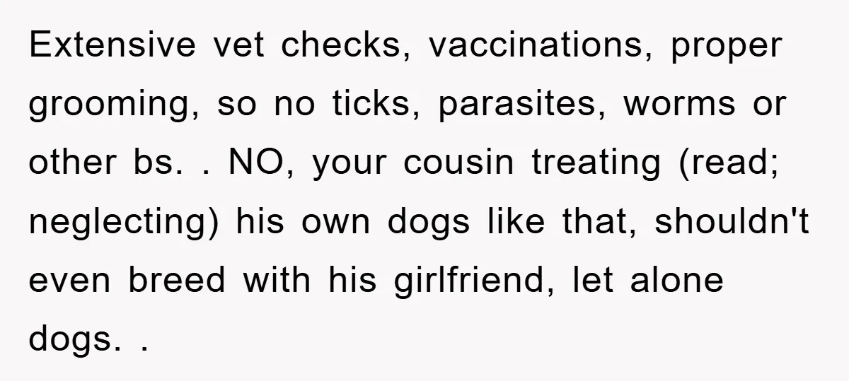Extensive vet checks, vaccinations, proper grooming, so no ticks, parasites, worms or other bs. . NO, your cousin treating (read; neglecting) his own dogs like that, shouldn't even breed with...