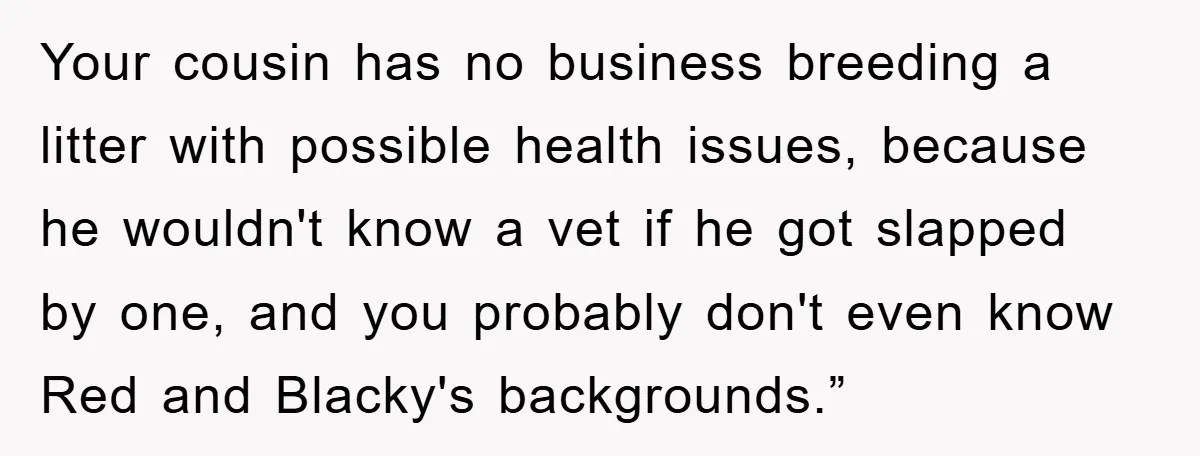 Your cousin has no business breeding a litter with possible health issues, because he wouldn't know a vet if he got slapped by one, and you probably don't even know...