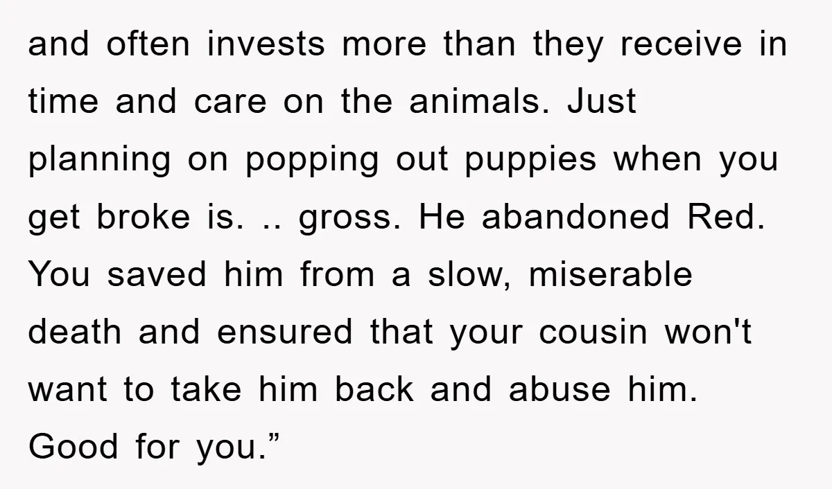and often invests more than they receive in time and care on the animals. Just planning on popping out puppies when you get broke is. .. gross. He abandoned Red....