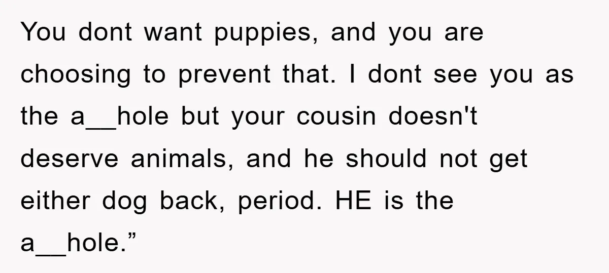 You dont want puppies, and you are choosing to prevent that. I dont see you as the a__hole but your cousin doesn't deserve animals, and he should not get either...