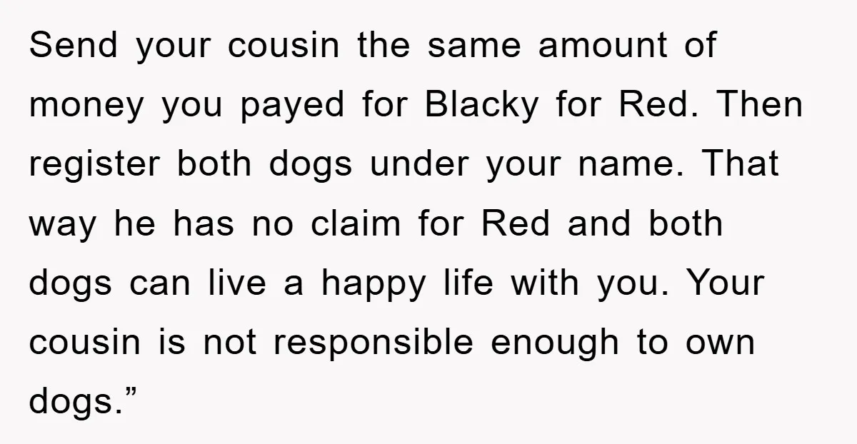 Send your cousin the same amount of money you payed for Blacky for Red. Then register both dogs under your name. That way he has no claim for Red and...