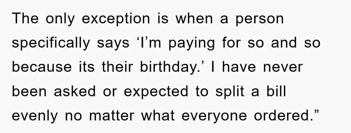 The only exception is when a person specifically says ‘I’m paying for so and so because its their birthday.’ I have never been asked or expected to split a bill...