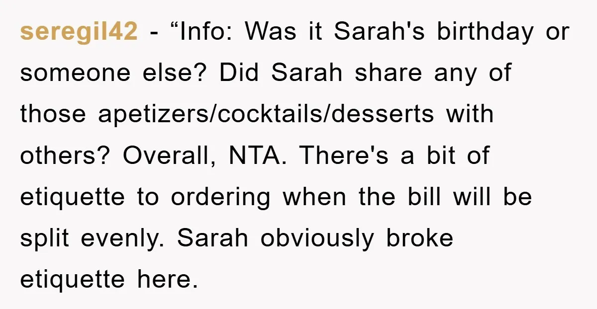 seregil42 - “Info: Was it Sarah's birthday or someone else? Did Sarah share any of those apetizers/cocktails/desserts with others? Overall, NTA. There's a bit of etiquette to ordering when the...