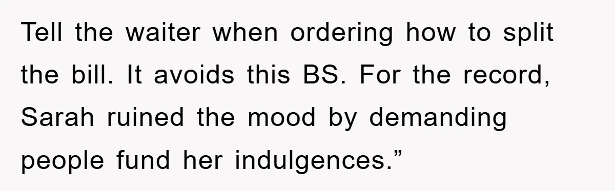 Tell the waiter when ordering how to split the bill. It avoids this BS. For the record, Sarah ruined the mood by demanding people fund her indulgences.”