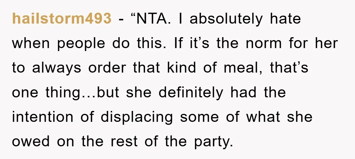 hailstorm493 - “NTA. I absolutely hate when people do this. If it’s the norm for her to always order that kind of meal, that’s one thing…but she definitely had the...