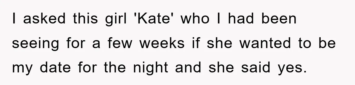 I asked this girl 'Kate' who I had been seeing for a few weeks if she wanted to be my date for the night and she said yes.