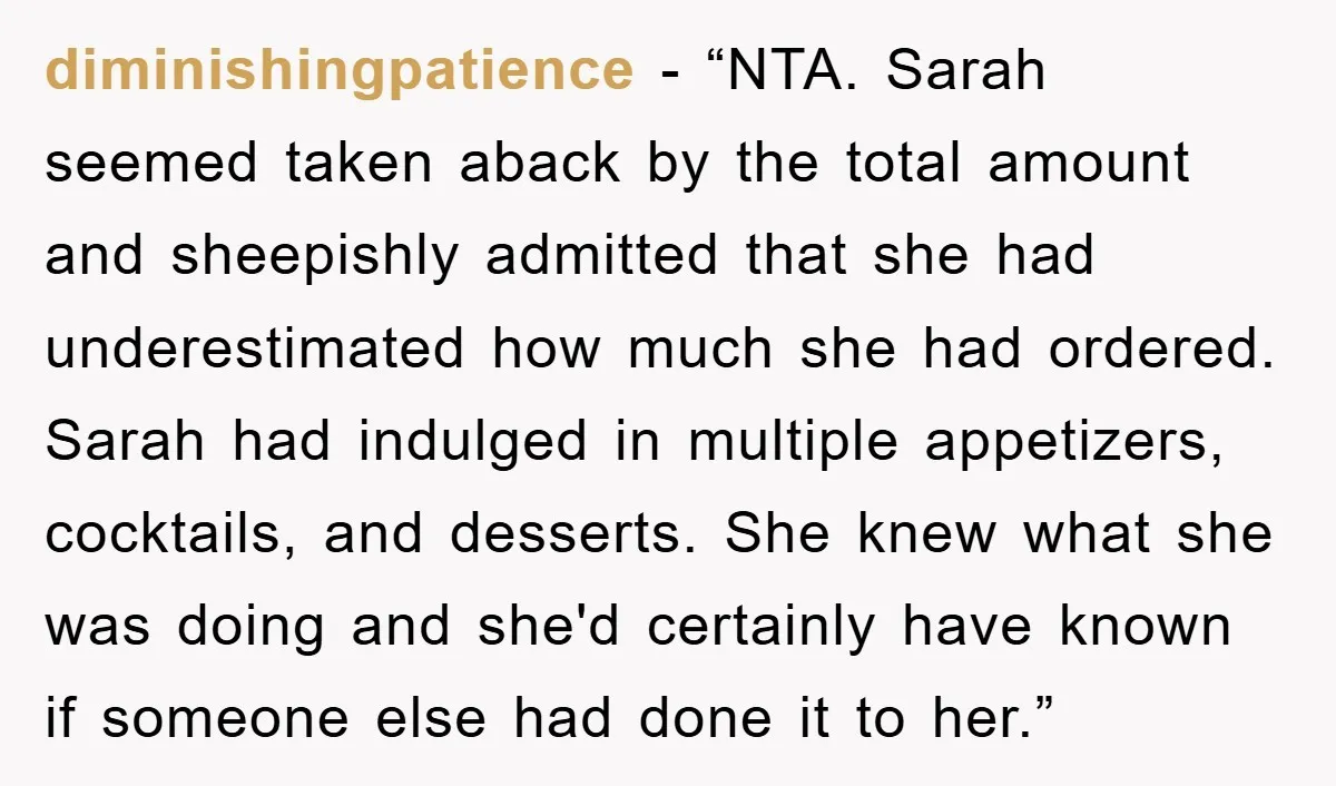 diminishingpatience - “NTA. Sarah seemed taken aback by the total amount and sheepishly admitted that she had underestimated how much she had ordered. Sarah had indulged in multiple appetizers, cocktails,...