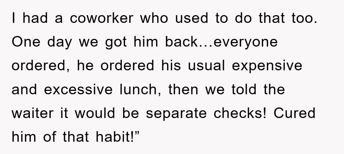 I had a coworker who used to do that too. One day we got him back…everyone ordered, he ordered his usual expensive and excessive lunch, then we told the waiter...