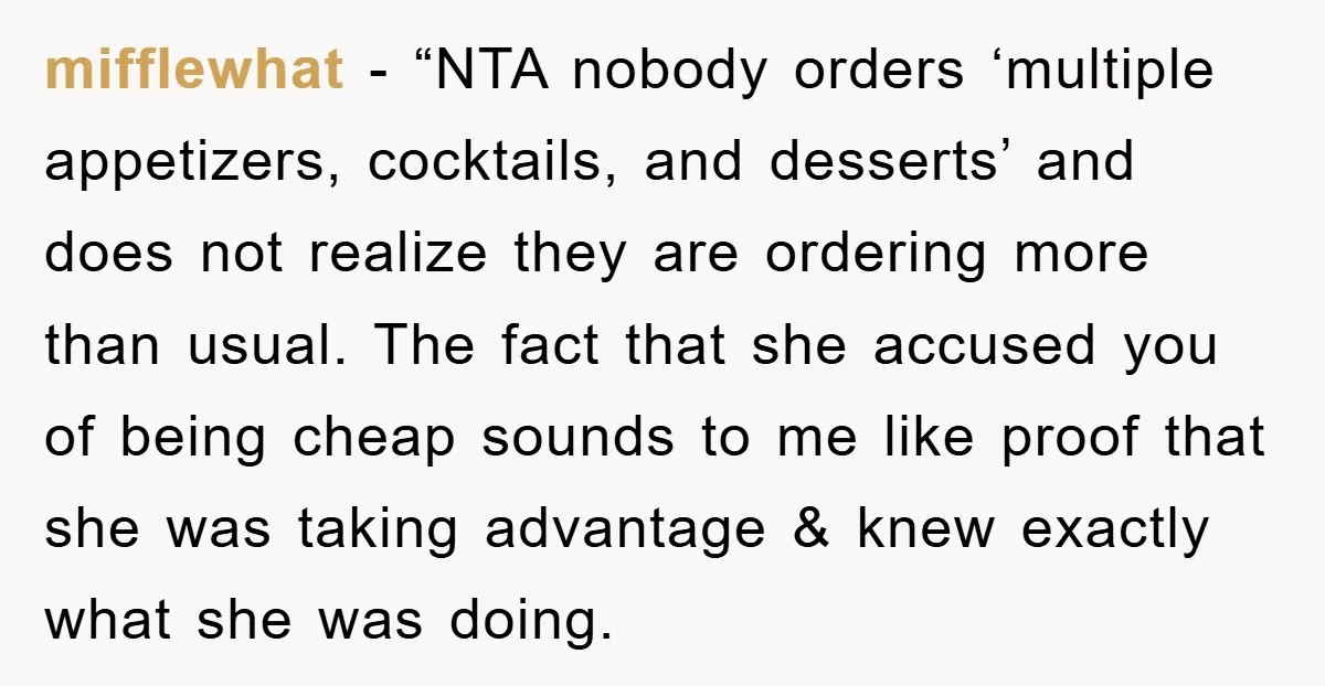 mifflewhat - “NTA nobody orders ‘multiple appetizers, cocktails, and desserts’ and does not realize they are ordering more than usual. The fact that she accused you of being cheap sounds...
