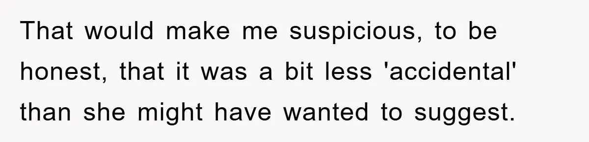 That would make me suspicious, to be honest, that it was a bit less 'accidental' than she might have wanted to suggest.
