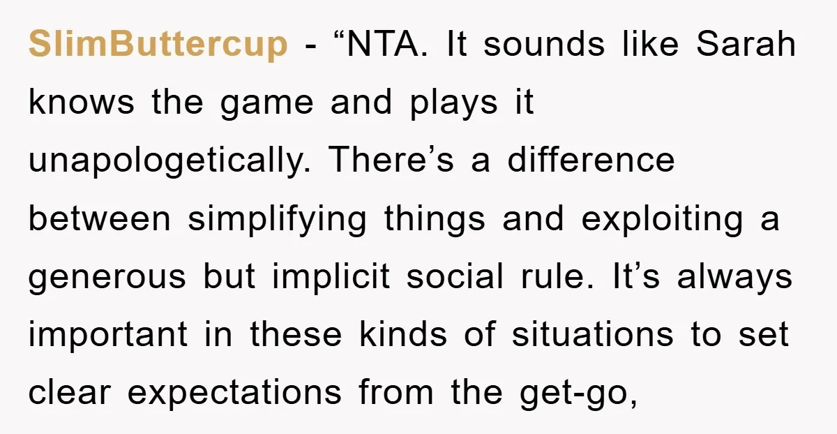 SlimButtercup - “NTA. It sounds like Sarah knows the game and plays it unapologetically. There’s a difference between simplifying things and exploiting a generous but implicit social rule. It’s always...