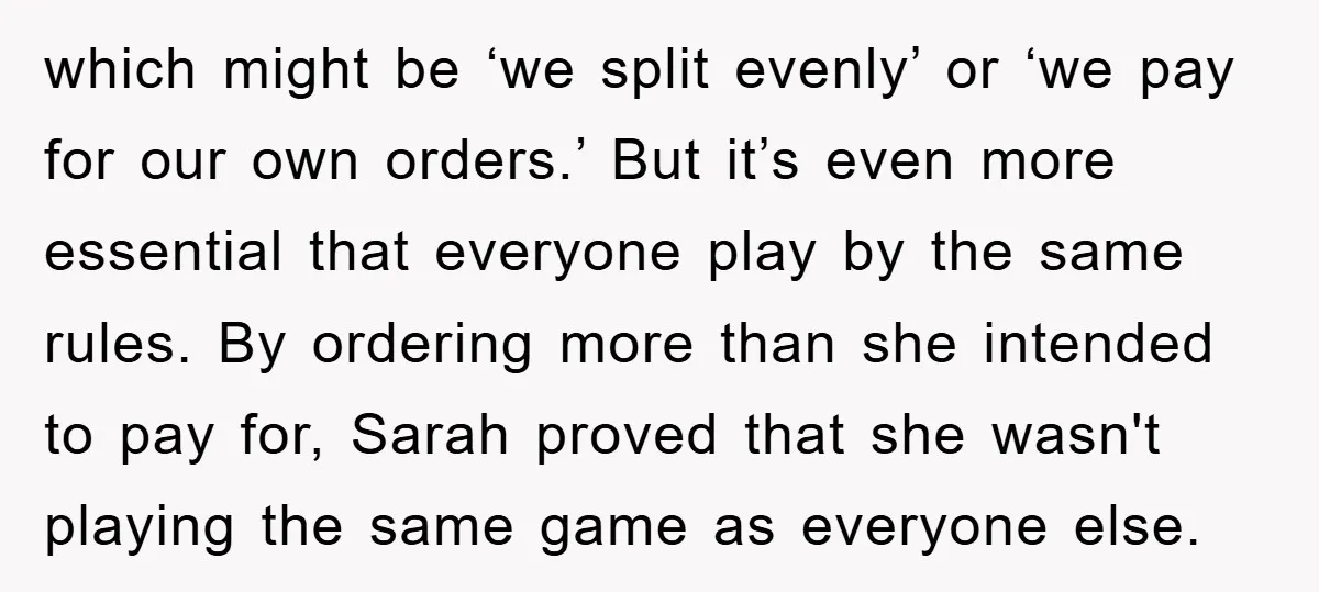 which might be ‘we split evenly’ or ‘we pay for our own orders.’ But it’s even more essential that everyone play by the same rules. By ordering more than she...