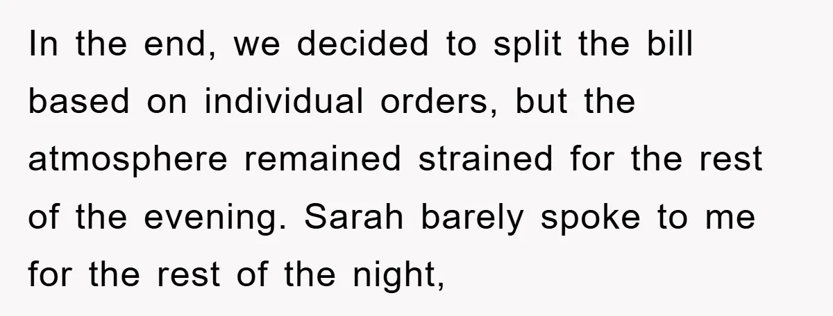 In the end, we decided to split the bill based on individual orders, but the atmosphere remained strained for the rest of the evening. Sarah barely spoke to me for...