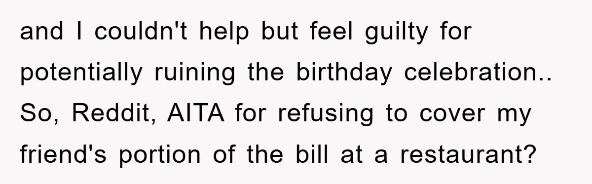 and I couldn't help but feel guilty for potentially ruining the birthday celebration.. So, Reddit, AITA for refusing to cover my friend's portion of the bill at a restaurant?