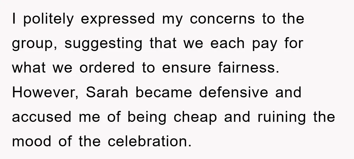 I politely expressed my concerns to the group, suggesting that we each pay for what we ordered to ensure fairness. However, Sarah became defensive and accused me of being cheap...
