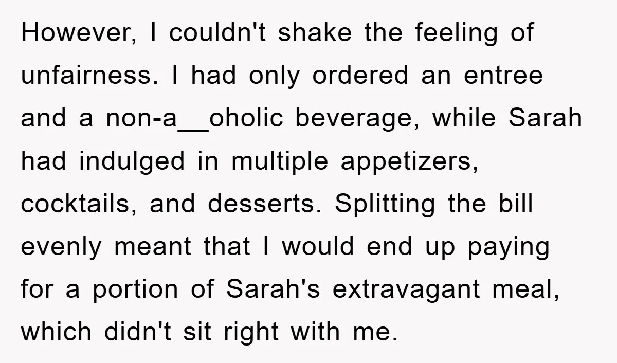 However, I couldn't shake the feeling of unfairness. I had only ordered an entree and a non-a__oholic beverage, while Sarah had indulged in multiple appetizers, cocktails, and desserts. Splitting the...