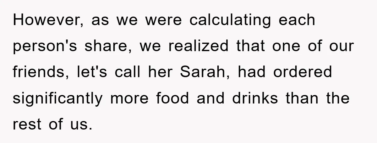 However, as we were calculating each person's share, we realized that one of our friends, let's call her Sarah, had ordered significantly more food and drinks than the rest of...