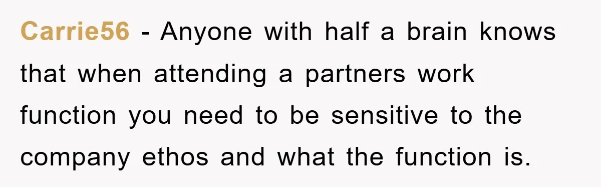 Carrie56 − Anyone with half a brain knows that when attending a partners work function you need to be sensitive to the company ethos and what the function is.