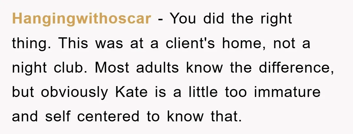Hangingwithoscar − You did the right thing. This was at a client's home, not a night club. Most adults know the difference, but obviously Kate is a little too immature...