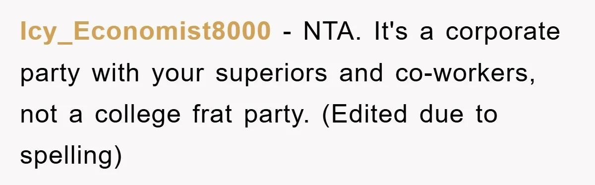 Icy_Economist8000 − NTA. It's a corporate party with your superiors and co-workers, not a college frat party. (Edited due to spelling)