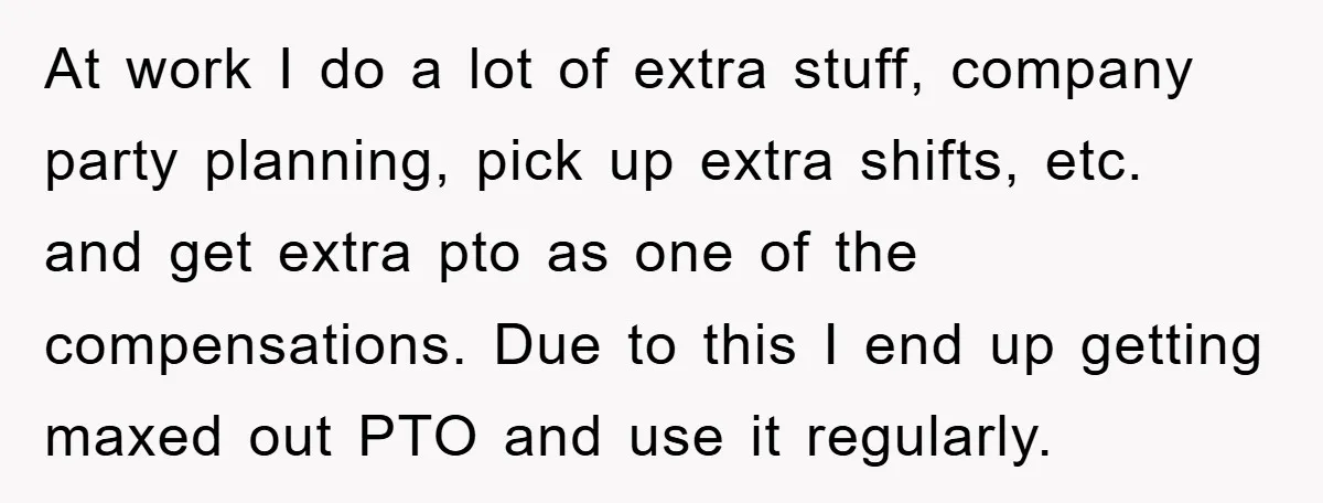 At work I do a lot of extra stuff, company party planning, pick up extra shifts, etc. and get extra pto as one of the compensations. Due to this I...