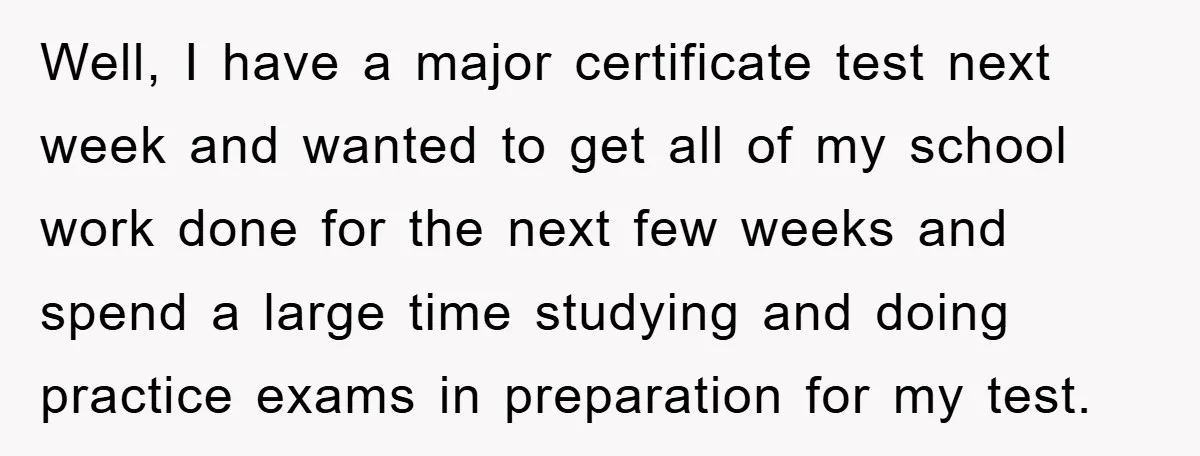 Well, I have a major certificate test next week and wanted to get all of my school work done for the next few weeks and spend a large time studying...