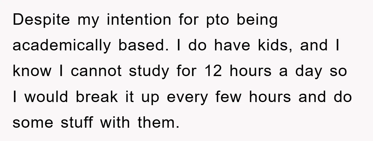 Despite my intention for pto being academically based. I do have kids, and I know I cannot study for 12 hours a day so I would break it up every...