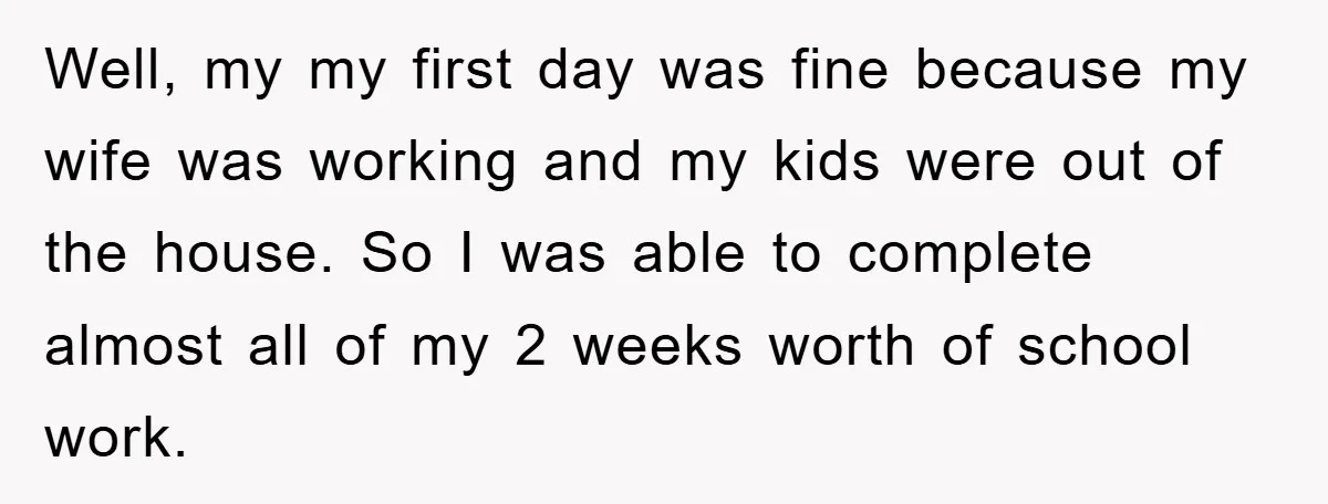 Well, my my first day was fine because my wife was working and my kids were out of the house. So I was able to complete almost all of my...