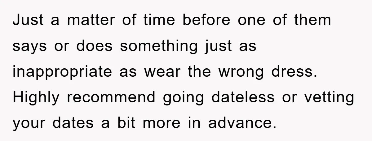 Just a matter of time before one of them says or does something just as inappropriate as wear the wrong dress. Highly recommend going dateless or vetting your dates a...