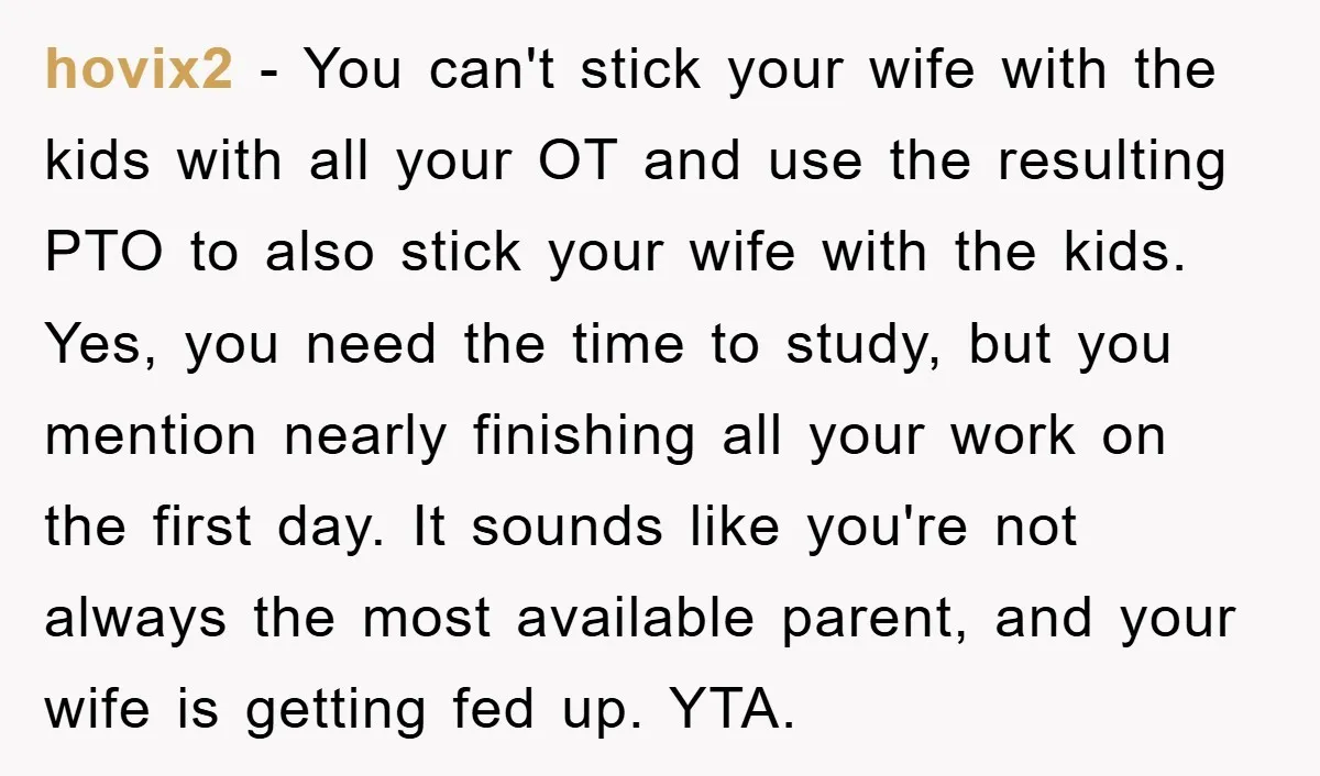 hovix2 − You can't stick your wife with the kids with all your OT and use the resulting PTO to also stick your wife with the kids. Yes, you need...