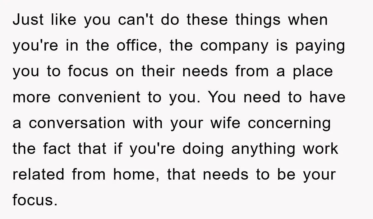 Just like you can't do these things when you're in the office, the company is paying you to focus on their needs from a place more convenient to you. You...