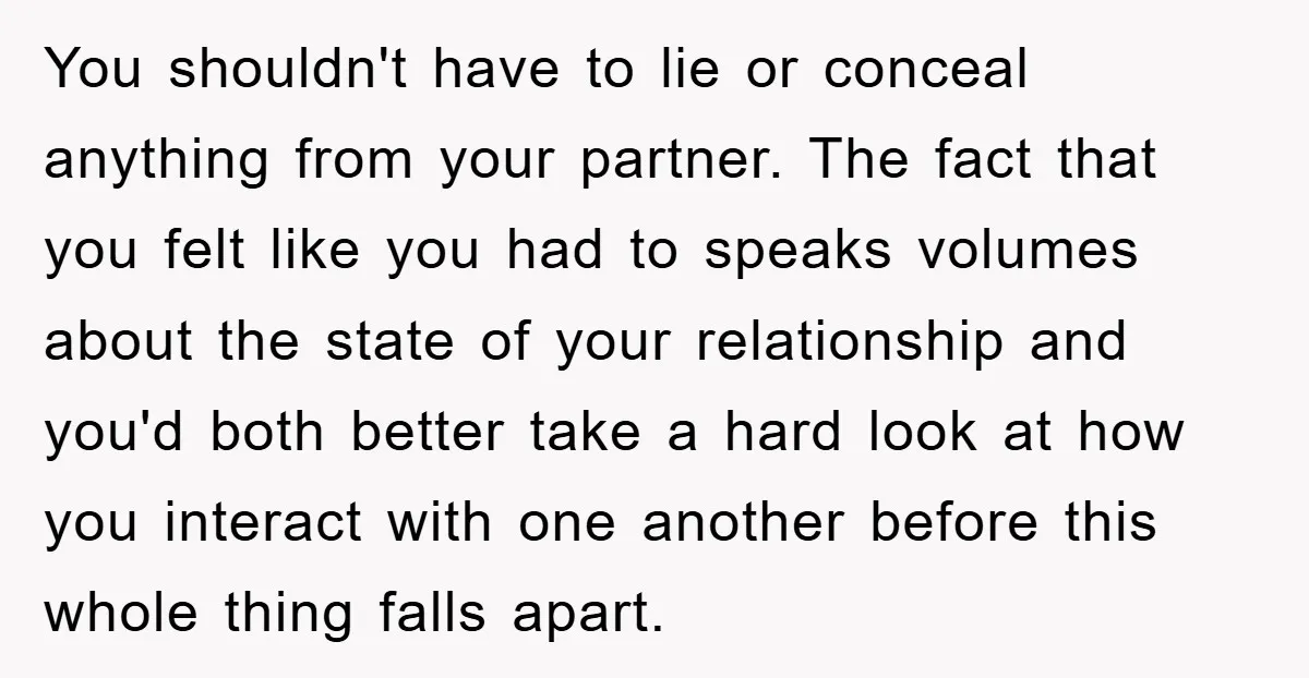 You shouldn't have to lie or conceal anything from your partner. The fact that you felt like you had to speaks volumes about the state of your relationship and you'd...