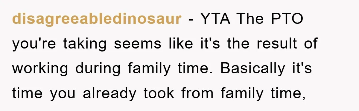disagreeabledinosaur − YTA The PTO you're taking seems like it's the result of working during family time. Basically it's time you already took from family time,