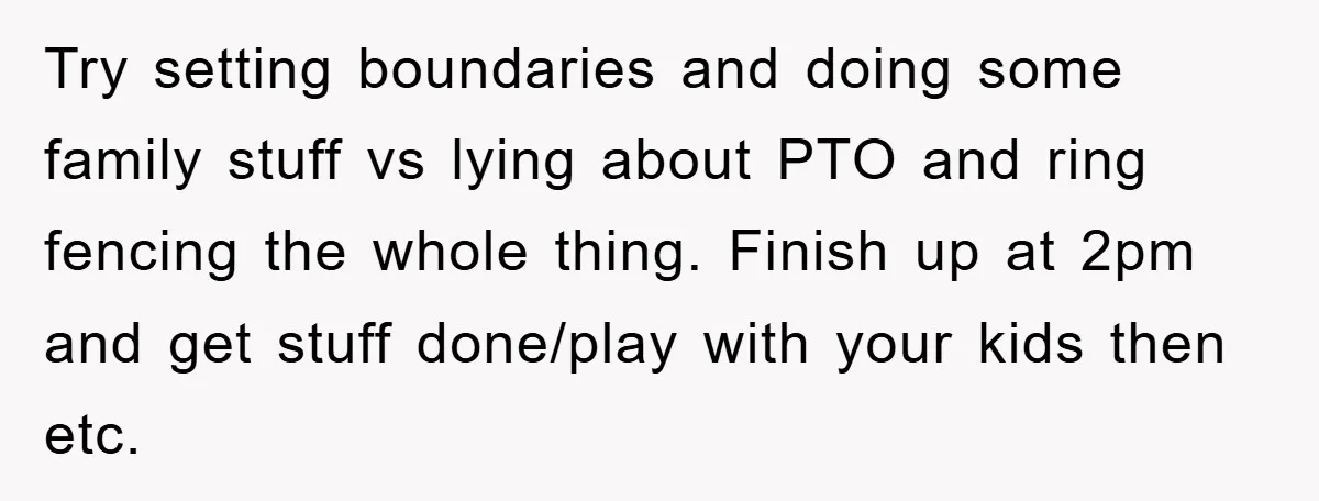 Try setting boundaries and doing some family stuff vs lying about PTO and ring fencing the whole thing. Finish up at 2pm and get stuff done/play with your kids then...