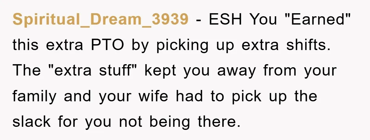 Spiritual_Dream_3939 − ESH You "Earned" this extra PTO by picking up extra shifts. The "extra stuff" kept you away from your family and your wife had to pick up the...