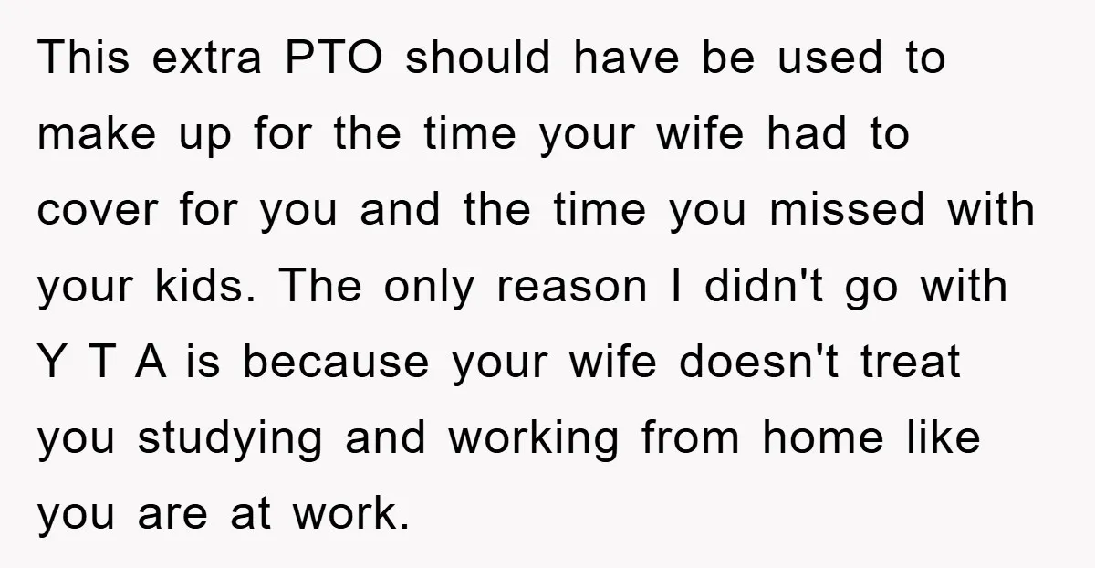 This extra PTO should have be used to make up for the time your wife had to cover for you and the time you missed with your kids. The only...