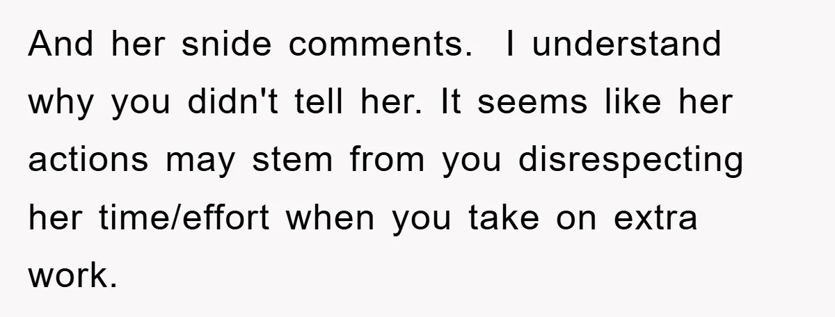 And her snide comments. I understand why you didn't tell her. It seems like her actions may stem from you disrespecting her time/effort when you take on extra work.
