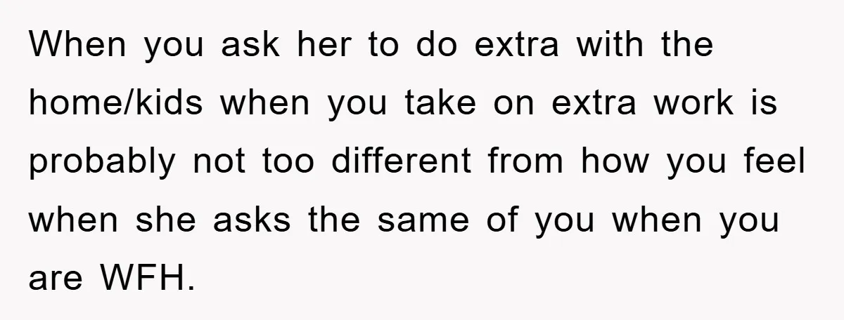 When you ask her to do extra with the home/kids when you take on extra work is probably not too different from how you feel when she asks the same...