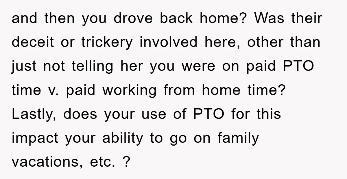 and then you drove back home? Was their deceit or trickery involved here, other than just not telling her you were on paid PTO time v. paid working from home...