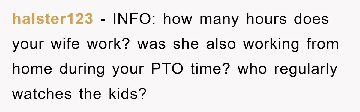 halster123 − INFO: how many hours does your wife work? was she also working from home during your PTO time? who regularly watches the kids?