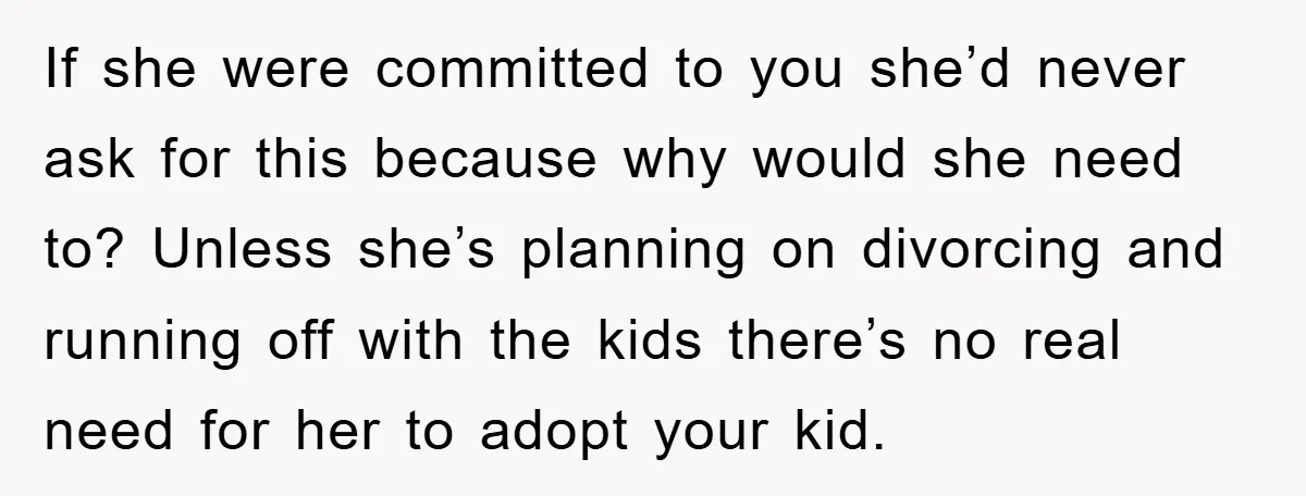 If she were committed to you she’d never ask for this because why would she need to? Unless she’s planning on divorcing and running off with the kids there’s no...