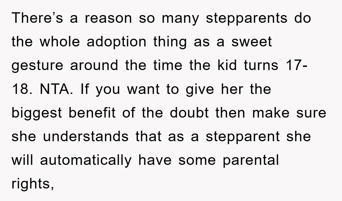 There’s a reason so many stepparents do the whole adoption thing as a sweet gesture around the time the kid turns 17-18. NTA. If you want to give her the...