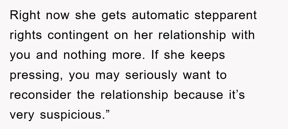 Right now she gets automatic stepparent rights contingent on her relationship with you and nothing more. If she keeps pressing, you may seriously want to reconsider the relationship because it’s...