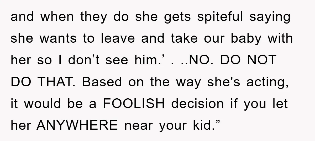and when they do she gets spiteful saying she wants to leave and take our baby with her so I don’t see him.’ . ..NO. DO NOT DO THAT. Based...